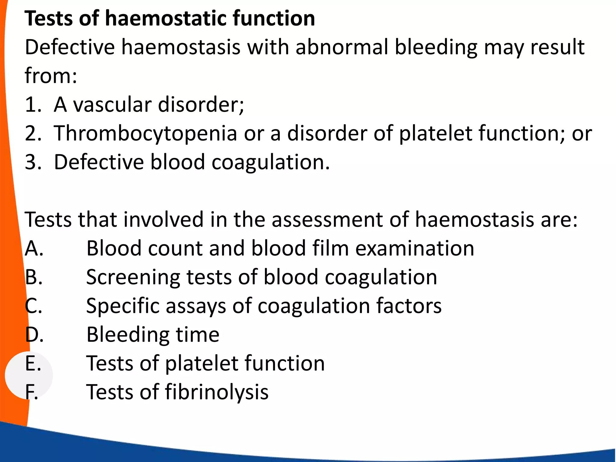 Tests of haemostatic function
Defective haemostasis with abnormal bleeding may result
from:
1. A vascular disorder;
2. Thrombocytopenia or a disorder of platelet function; or
3. Defective blood coagulation.
Tests that involved in the assessment of haemostasis are:
A. Blood count and blood film examination
B. Screening tests of blood coagulation
C. Specific assays of coagulation factors
D. Bleeding time
E. Tests of platelet function
F. Tests of fibrinolysis
 