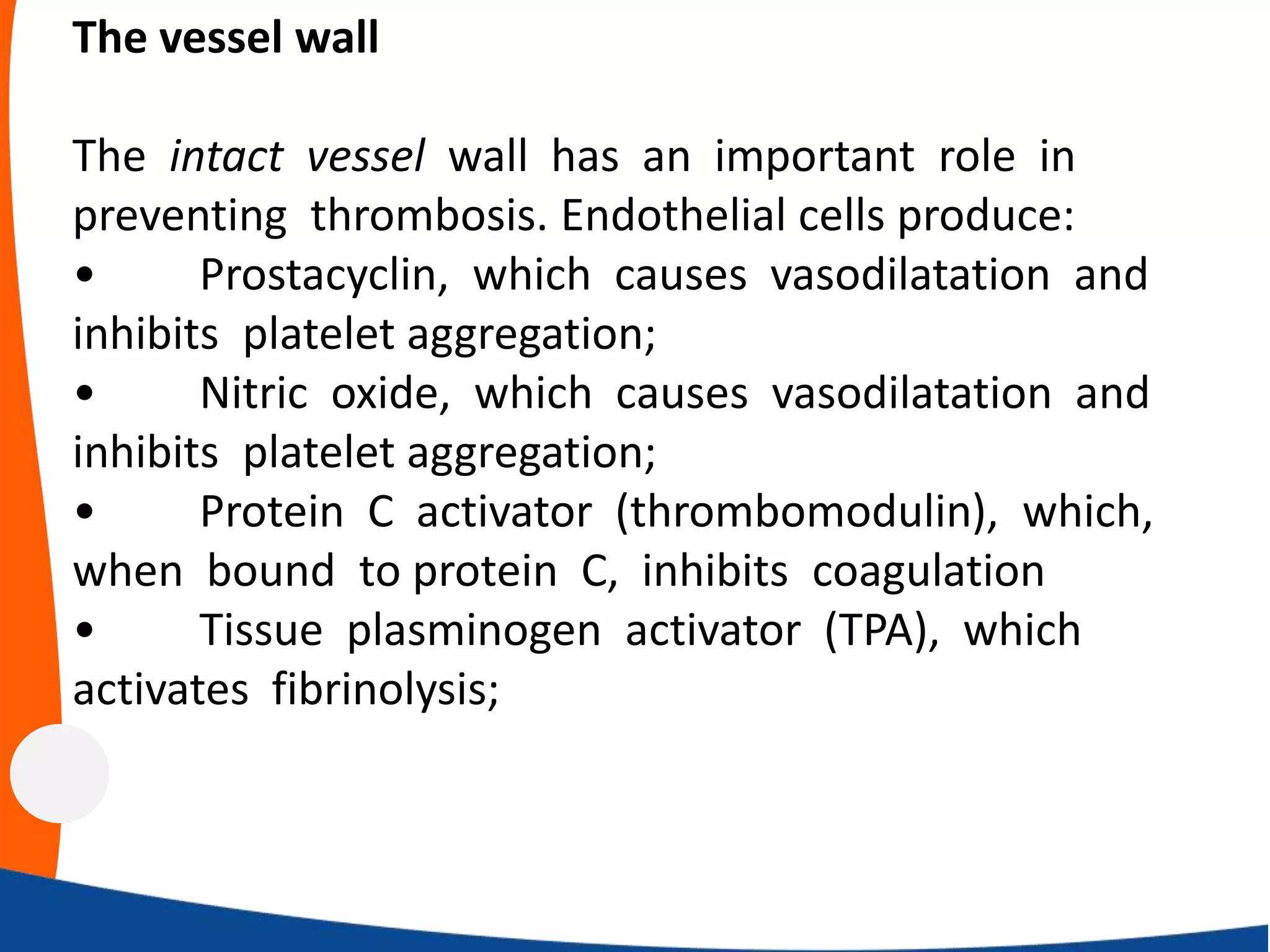 The vessel wall
The intact vessel wall has an important role in
preventing thrombosis. Endothelial cells produce:
• Prostacyclin, which causes vasodilatation and
inhibits platelet aggregation;
• Nitric oxide, which causes vasodilatation and
inhibits platelet aggregation;
• Protein C activator (thrombomodulin), which,
when bound to protein C, inhibits coagulation
• Tissue plasminogen activator (TPA), which
activates fibrinolysis;
 