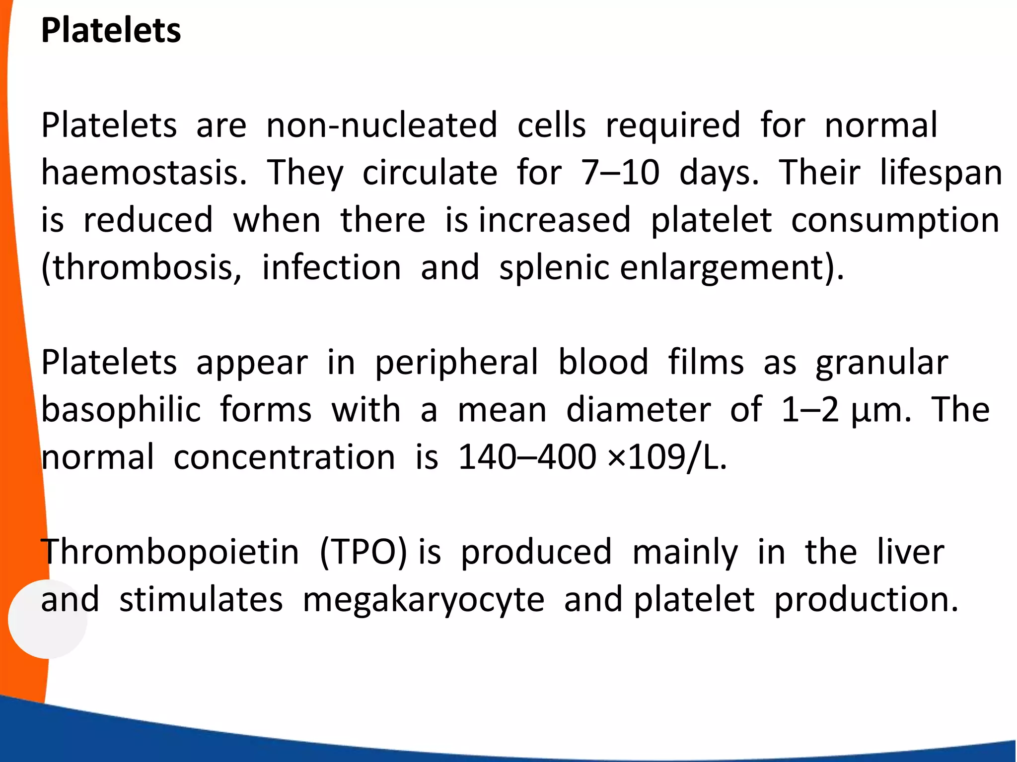 Platelets
Platelets are non-nucleated cells required for normal
haemostasis. They circulate for 7–10 days. Their lifespan
is reduced when there is increased platelet consumption
(thrombosis, infection and splenic enlargement).
Platelets appear in peripheral blood films as granular
basophilic forms with a mean diameter of 1–2 μm. The
normal concentration is 140–400 ×109/L.
Thrombopoietin (TPO) is produced mainly in the liver
and stimulates megakaryocyte and platelet production.
 