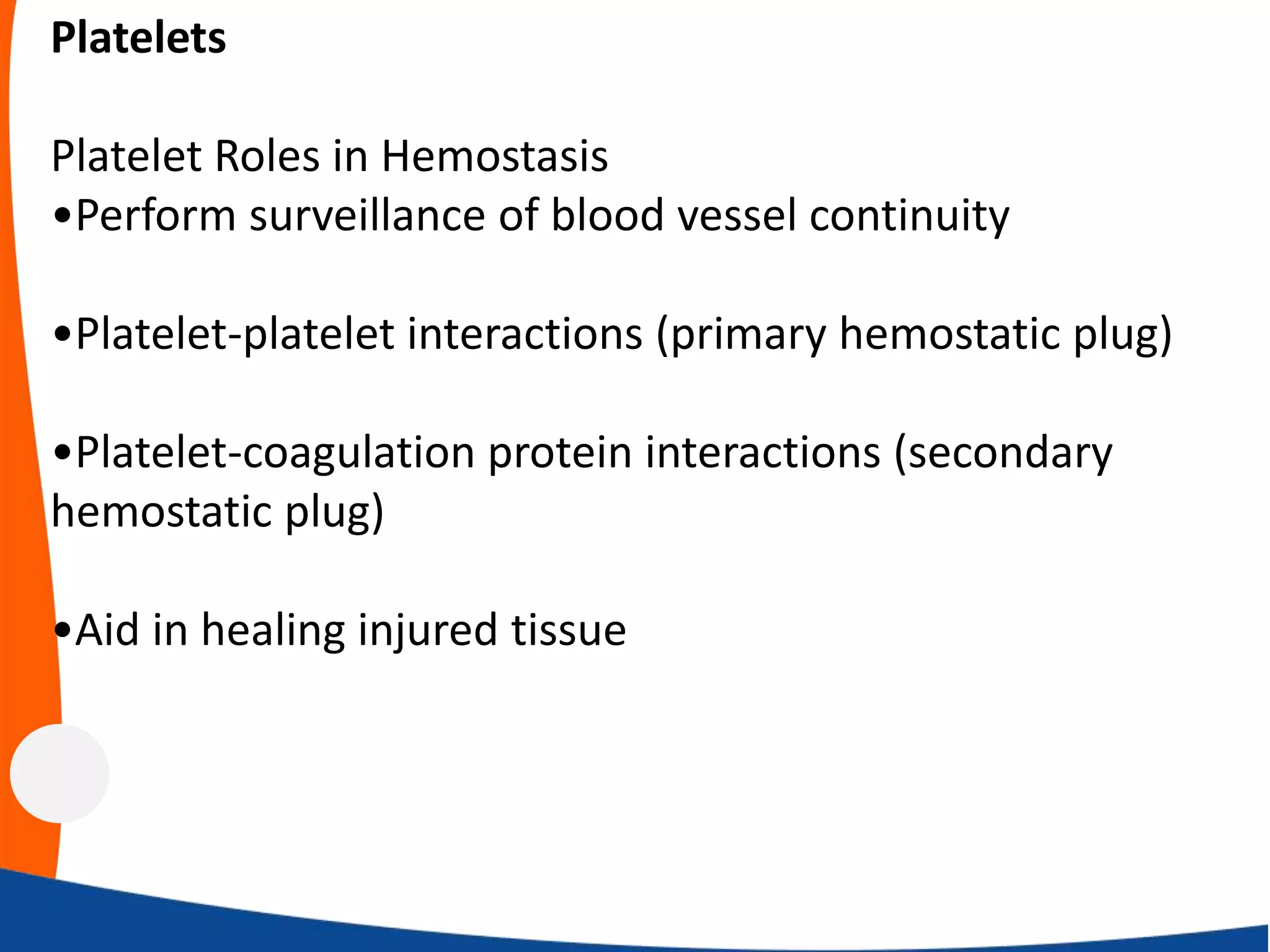 Platelets
Platelet Roles in Hemostasis
•Perform surveillance of blood vessel continuity
•Platelet-platelet interactions (primary hemostatic plug)
•Platelet-coagulation protein interactions (secondary
hemostatic plug)
•Aid in healing injured tissue
 