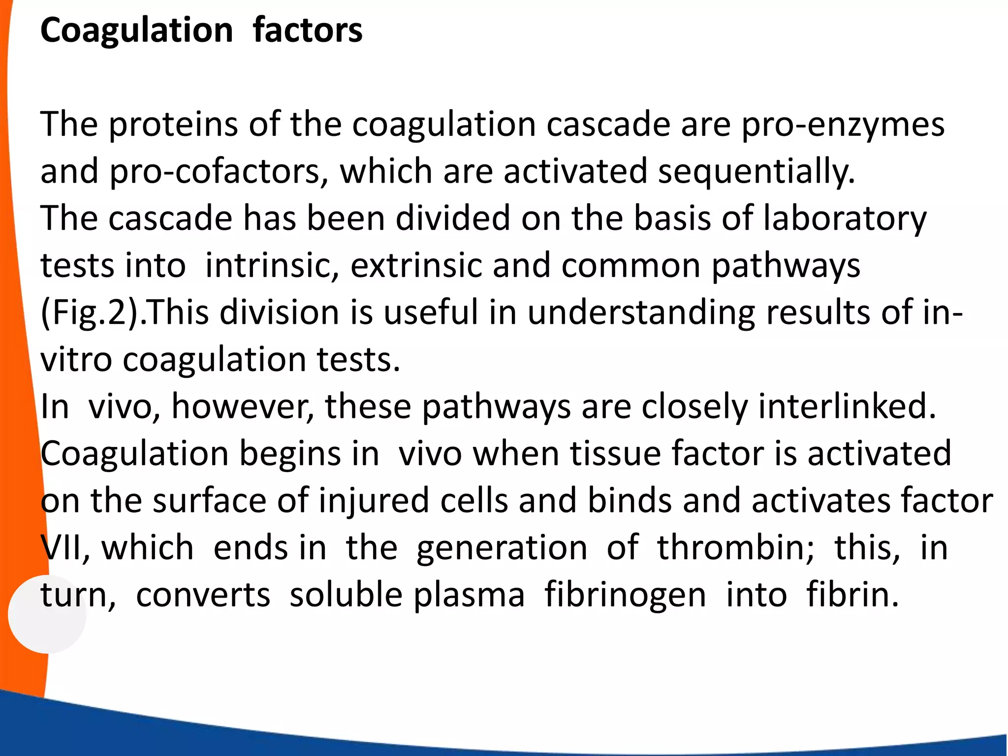 Coagulation factors
The proteins of the coagulation cascade are pro-enzymes
and pro-cofactors, which are activated sequentially.
The cascade has been divided on the basis of laboratory
tests into intrinsic, extrinsic and common pathways
(Fig.2).This division is useful in understanding results of in-
vitro coagulation tests.
In vivo, however, these pathways are closely interlinked.
Coagulation begins in vivo when tissue factor is activated
on the surface of injured cells and binds and activates factor
VII, which ends in the generation of thrombin; this, in
turn, converts soluble plasma fibrinogen into fibrin.
 