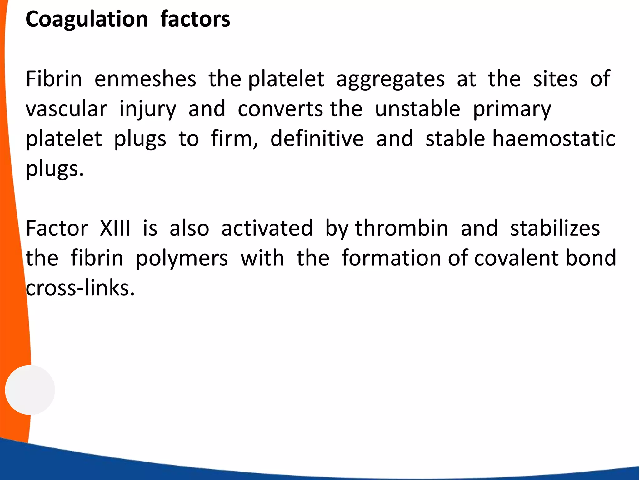 Coagulation factors
Fibrin enmeshes the platelet aggregates at the sites of
vascular injury and converts the unstable primary
platelet plugs to firm, definitive and stable haemostatic
plugs.
Factor XIII is also activated by thrombin and stabilizes
the fibrin polymers with the formation of covalent bond
cross‐links.
 