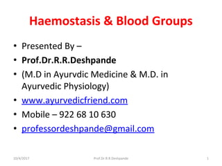 Haemostasis & Blood Groups
• Presented By –
• Prof.Dr.R.R.Deshpande
• (M.D in Ayurvdic Medicine & M.D. in
Ayurvedic Physiology)
• www.ayurvedicfriend.com
• Mobile – 922 68 10 630
• professordeshpande@gmail.com
10/4/2017 1Prof.Dr.R.R.Deshpande
 