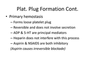 Plat. Plug Formation Cont.
• Primary hemostasis
– Forms loose platelet plug
– Reversible and does not involve secretion
– ADP & 5-HT are principal mediators
– Heparin does not interfere with this process
– Aspirin & NSAIDS are both inhibitory
(Aspirin causes irreversible blockade)
 