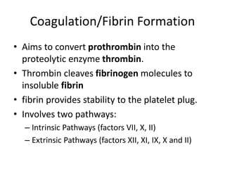 Coagulation/Fibrin Formation
• Aims to convert prothrombin into the
proteolytic enzyme thrombin.
• Thrombin cleaves fibrinogen molecules to
insoluble fibrin
• fibrin provides stability to the platelet plug.
• Involves two pathways:
– Intrinsic Pathways (factors VII, X, II)
– Extrinsic Pathways (factors XII, XI, IX, X and II)
 