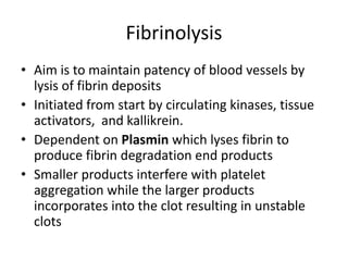 Fibrinolysis
• Aim is to maintain patency of blood vessels by
lysis of fibrin deposits
• Initiated from start by circulating kinases, tissue
activators, and kallikrein.
• Dependent on Plasmin which lyses fibrin to
produce fibrin degradation end products
• Smaller products interfere with platelet
aggregation while the larger products
incorporates into the clot resulting in unstable
clots
 