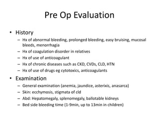 Pre Op Evaluation
• History
– Hx of abnormal bleeding, prolonged bleeding, easy bruising, mucosal
bleeds, menorrhagia
– Hx of coagulation disorder in relatives
– Hx of use of anticoagulant
– Hx of chronic diseases such as CKD, CVDs, CLD, HTN
– Hx of use of drugs eg cytotoxics, anticoagulants
• Examination
– General examination (anemia, jaundice, asterixis, anasarca)
– Skin: ecchymosis, stigmata of cld
– Abd: Hepatomegaly, splenomegaly, ballotable kidneys
– Bed side bleeding time (1-9min, up to 13min in children)
 