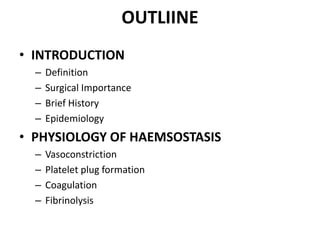 OUTLIINE
• INTRODUCTION
– Definition
– Surgical Importance
– Brief History
– Epidemiology
• PHYSIOLOGY OF HAEMSOSTASIS
– Vasoconstriction
– Platelet plug formation
– Coagulation
– Fibrinolysis
 