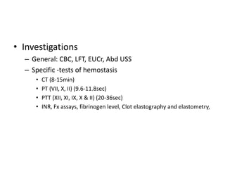 • Investigations
– General: CBC, LFT, EUCr, Abd USS
– Specific -tests of hemostasis
• CT (8-15min)
• PT (VII, X, II) (9.6-11.8sec)
• PTT (XII, XI, IX, X & II) (20-36sec)
• INR, Fx assays, fibrinogen level, Clot elastography and elastometry,
 