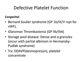 Defective Platelet Function
Congenital:
• Bernard Soulier syndrome (GP 1b/IX/V rcpt for
vWF),
• Glanzman Thrombastenia (GP IIb/IIIA)
• Storage pool disease: Dense and α granules
(occur with partial albinism in Hermansky-
Pudlak syndrome)
• Trx: DDAVP(desmopressin), platelet
concentrate
 
