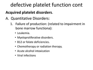 defective platelet function cont
Acquired platelet disorders.
A. Quantitative Disorders:
1. Failure of production: (related to impairment in
bone marrow functiona):
• Leukemia.
• Myeloproliferative disorders.
• B12 or folate deficiencies.
• Chemotherapy or radiation therapy.
• Acute alcohol intoxication
• Viral infections
 