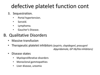 defective platelet function cont
3. Sequestration.
• Portal hypertension.
• Sarcoid.
• Lymphoma.
• Gaucher’s Disease.
B. Qualitative Disorders
• Massive transfusion
• Therapeutic platelet inhibitors (aspirin, clopidogrel, prasugrel
dipyridamole, GP IIb/IIIa inhibitors)
• Disease states
• Myeloproliferative disorders
• Monoclonal gammopathies
• Liver disease, ureamia
 