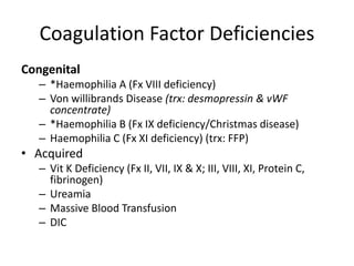 Coagulation Factor Deficiencies
Congenital
– *Haemophilia A (Fx VIII deficiency)
– Von willibrands Disease (trx: desmopressin & vWF
concentrate)
– *Haemophilia B (Fx IX deficiency/Christmas disease)
– Haemophilia C (Fx XI deficiency) (trx: FFP)
• Acquired
– Vit K Deficiency (Fx II, VII, IX & X; III, VIII, XI, Protein C,
fibrinogen)
– Ureamia
– Massive Blood Transfusion
– DIC
 