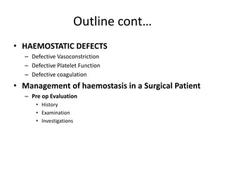 Outline cont…
• HAEMOSTATIC DEFECTS
– Defective Vasoconstriction
– Defective Platelet Function
– Defective coagulation
• Management of haemostasis in a Surgical Patient
– Pre op Evaluation
• History
• Examination
• Investigations
 