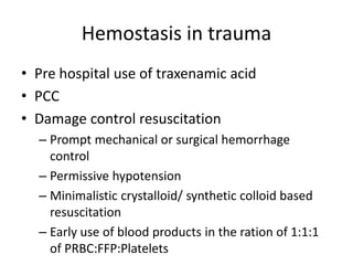 Hemostasis in trauma
• Pre hospital use of traxenamic acid
• PCC
• Damage control resuscitation
– Prompt mechanical or surgical hemorrhage
control
– Permissive hypotension
– Minimalistic crystalloid/ synthetic colloid based
resuscitation
– Early use of blood products in the ration of 1:1:1
of PRBC:FFP:Platelets
 