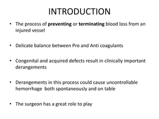 INTRODUCTION
• The process of preventing or terminating blood loss from an
injured vessel
• Delicate balance between Pro and Anti coagulants
• Congenital and acquired defects result in clinically important
derangements
• Derangements in this process could cause uncontrollable
hemorrhage both spontaneously and on table
• The surgeon has a great role to play
 