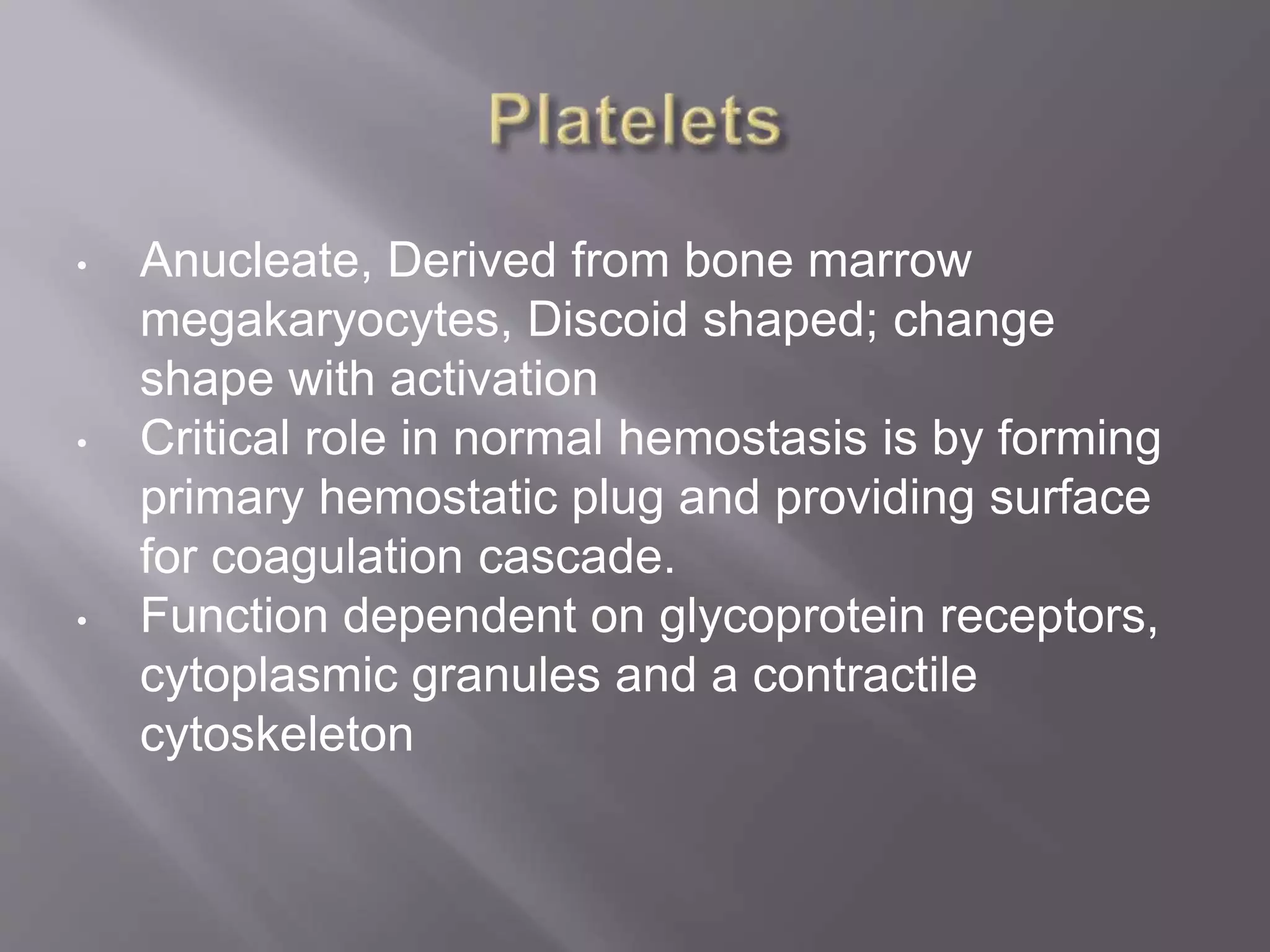 • Anucleate, Derived from bone marrow
megakaryocytes, Discoid shaped; change
shape with activation
• Critical role in normal hemostasis is by forming
primary hemostatic plug and providing surface
for coagulation cascade.
• Function dependent on glycoprotein receptors,
cytoplasmic granules and a contractile
cytoskeleton
 