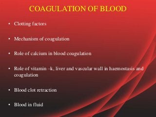 COAGULATION OF BLOOD
• Clotting factors
• Mechanism of coagulation
• Role of calcium in blood coagulation
• Role of vitamin –k, liver and vascular wall in haemostasis and
coagulation
• Blood clot retraction
• Blood in fluid
 