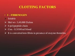 CLOTTING FACTORS
• I – FIBRINOGEN
 Soluble
 Mol wt- 3,40,000 Dalton
 6 polypeptide chain
 Con.- 0.3/100 ml blood
 It is converted into fibrin in presence of enzyme thrombin
 