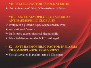• VII – STABLE FACTOR / PROCONVERTIN
 For activation of factor X in extrinsic pathway
• VIII – ANTI-HAEMOPHYLLIC FACTOR A /
ANTIHAEMOPHLIC GLOBULIN
 Protein of b globulin type, synthesized in liver
 Activation of factor x
 Deficiency causes classical Haemophilia
 Inherited disease in which CT prolonged
• IX – ANTI-HAEMOPHILIC FACTOR B/ PLASMA
THROMBOPLASTIC COMPONENT
 First discovered in patient named Christmas
 
