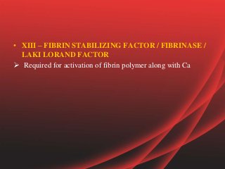 • XIII – FIBRIN STABILIZING FACTOR / FIBRINASE /
LAKI LORAND FACTOR
 Required for activation of fibrin polymer along with Ca
 