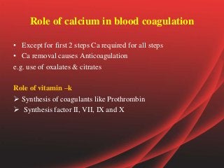 Role of calcium in blood coagulation
• Except for first 2 steps Ca required for all steps
• Ca removal causes Anticoagulation
e.g. use of oxalates & citrates
Role of vitamin –k
 Synthesis of coagulants like Prothrombin
 Synthesis factor II, VII, IX and X
 