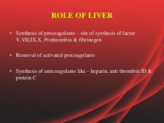 ROLE OF LIVER
• Synthesis of procoagulants – site of synthesis of factor
V,VII,IX,X, Prothrombin & fibrinogen
• Removal of activated procoagulants
• Synthesis of anticoagulants like – heparin, anti thrombin III &
protein C
 