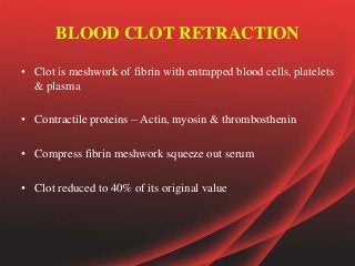 BLOOD CLOT RETRACTION
• Clot is meshwork of fibrin with entrapped blood cells, platelets
& plasma
• Contractile proteins – Actin, myosin & thrombosthenin
• Compress fibrin meshwork squeeze out serum
• Clot reduced to 40% of its original value
 