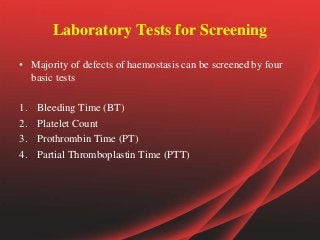 Laboratory Tests for Screening
• Majority of defects of haemostasis can be screened by four
basic tests
1. Bleeding Time (BT)
2. Platelet Count
3. Prothrombin Time (PT)
4. Partial Thromboplastin Time (PTT)
 