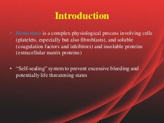 Introduction
• Hemostasis is a complex physiological process involving cells
(platelets, especially but also fibroblasts), and soluble
(coagulation factors and inhibitors) and insoluble proteins
(extracellular matrix proteins)
• “Self-sealing” system to prevent excessive bleeding and
potentially life threatening states
 
