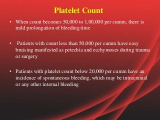 Platelet Count
• When count becomes 50,000 to 1,00,000 per cumm, there is
mild prolongation of bleeding time
• Patients with count less than 50,000 per cumm have easy
bruising manifested as petechia and ecchymoses during trauma
or surgery
• Patients with platelet count below 20,000 per cumm have an
incidence of spontaneous bleeding, which may be intracranial
or any other internal bleeding
 