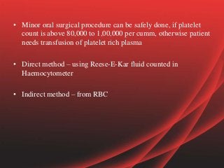 • Minor oral surgical procedure can be safely done, if platelet
count is above 80,000 to 1,00,000 per cumm, otherwise patient
needs transfusion of platelet rich plasma
• Direct method – using Reese-E-Kar fluid counted in
Haemocytometer
• Indirect method – from RBC
 