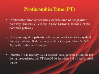Prothrombin Time (PT)
• Prothrombin time screens the extrinsic limb of coagulation
pathway (Factors V, VII and X) and factors I, II and V of the
common pathway
• It is prolonged in patients, who are on warfarin anticoagulant
therapy, vitamin K deficiency or deficiency of factor V, VII,
X, prothrombin or fibrinogen
• Normal PT is usually 12-14 second. As a general guideline for
dental procedures, the PT should be less than 1½ of the control
value
 
