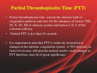 Partial Thromboplastin Time (PTT)
• Partial thromboplastin time screens the intrinsic limb of
coagulation pathway and tests for the adequacy of factors VIII,
IX, X, XI, XII of intrinsic system and factors I, II, V of the
common pathway
• Normal PTT is less than 45 seconds
• It is important to note that PTT is relatively insensitive to
changes in the intrinsic coagulation system. A 70% decrease in
factor levels may still provide normal results; small changes in
PTT therefore, may be of great significance
 