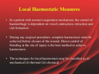 Local Haemostatic Measures
• In a patient with normal coagulation mechanism, the control of
haemorrhage is dependent on vessel contraction, retraction and
clot formation
• During any surgical procedure, complete haemostasis must be
achieved before closure of the wound. Direct control of
bleeding at the site of injury is the best method to achieve
haemostasis
• The techniques for local haemostasis may be classified as (i)
mechanical (ii) thermal (iii) chemical
 