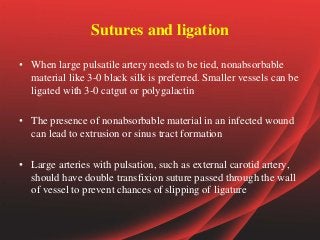 Sutures and ligation
• When large pulsatile artery needs to be tied, nonabsorbable
material like 3-0 black silk is preferred. Smaller vessels can be
ligated with 3-0 catgut or polygalactin
• The presence of nonabsorbable material in an infected wound
can lead to extrusion or sinus tract formation
• Large arteries with pulsation, such as external carotid artery,
should have double transfixion suture passed through the wall
of vessel to prevent chances of slipping of ligature
 