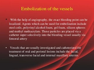 Embolization of the vessels
• With the help of angiography, the exact bleeding point can be
localized. Agents which can be used for embolization include
steel coils, polyvinyl alcohol foam, gel foam, silicon spheres
and methyl methacrylate. These particles are placed via a
catheter super selectively into the bleeding vessel usually via
femoral artery
• Vessels that are usually investigated and catheterized for
treatment of oral and perioral lesions include the facial,
lingual, transverse facial and internal maxillary arteries
 
