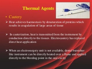 Thermal Agents
• Cautery
 Heat achieves haemostasis by denaturation of proteins which
results in coagulation of large areas of tissue
 In cauterization, heat is transmitted from the instrument by
conduction directly to the tissues. Electrocautery has replaced
direct heat application
 When an electrosurgery unit is not available, dental burnisher
like instrument can be directly heated over a flame and applied
directly to the bleeding point in the oral cavity
 