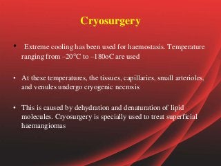 Cryosurgery
• Extreme cooling has been used for haemostasis. Temperature
ranging from –20°C to –180oC are used
• At these temperatures, the tissues, capillaries, small arterioles,
and venules undergo cryogenic necrosis
• This is caused by dehydration and denaturation of lipid
molecules. Cryosurgery is specially used to treat superficial
haemangiomas
 