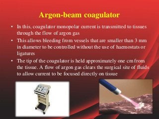Argon-beam coagulator
• In this, coagulator monopolar current is transmitted to tissues
through the flow of argon gas
• This allows bleeding from vessels that are smaller than 3 mm
in diameter to be controlled without the use of haemostats or
ligatures
• The tip of the coagulator is held approximately one cm from
the tissue. A flow of argon gas clears the surgical site of fluids
to allow current to be focused directly on tissue
 
