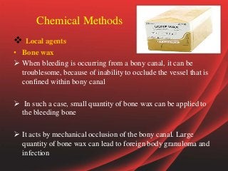 Chemical Methods
 Local agents
• Bone wax
 When bleeding is occurring from a bony canal, it can be
troublesome, because of inability to occlude the vessel that is
confined within bony canal
 In such a case, small quantity of bone wax can be applied to
the bleeding bone
 It acts by mechanical occlusion of the bony canal. Large
quantity of bone wax can lead to foreign body granuloma and
infection
 