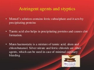 Astringent agents and styptics
• Monsel’s solution contains ferric subsulphate and it acts by
precipitating proteins
• Tannic acid also helps in precipitating proteins and causes clot
formation.
• Mann haemostatic is a mixture of tannic acid, alum and
chlorobutamol. Silver nitrate and ferric chloride are other
agents, which can be used in case of minimal capillary
bleeding
 