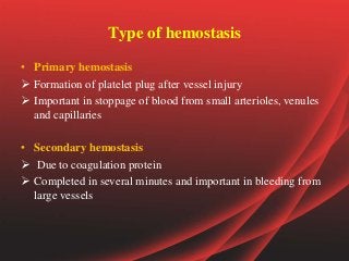 Type of hemostasis
• Primary hemostasis
 Formation of platelet plug after vessel injury
 Important in stoppage of blood from small arterioles, venules
and capillaries
• Secondary hemostasis
 Due to coagulation protein
 Completed in several minutes and important in bleeding from
large vessels
 