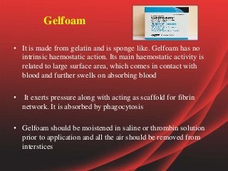 Gelfoam
• It is made from gelatin and is sponge like. Gelfoam has no
intrinsic haemostatic action. Its main haemostatic activity is
related to large surface area, which comes in contact with
blood and further swells on absorbing blood
• It exerts pressure along with acting as scaffold for fibrin
network. It is absorbed by phagocytosis
• Gelfoam should be moistened in saline or thrombin solution
prior to application and all the air should be removed from
interstices
 
