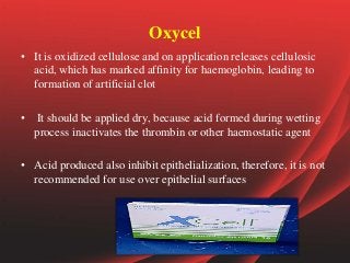 Oxycel
• It is oxidized cellulose and on application releases cellulosic
acid, which has marked affinity for haemoglobin, leading to
formation of artificial clot
• It should be applied dry, because acid formed during wetting
process inactivates the thrombin or other haemostatic agent
• Acid produced also inhibit epithelialization, therefore, it is not
recommended for use over epithelial surfaces
 