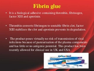 Fibrin glue
• It is a biological adhesive containing thrombin, fibrinogen,
factor XIII and aprotinin.
• Thrombin converts fibrinogen to unstable fibrin clot, factor
XIII stabilizes the clot and aprotinin prevents its degradation.
• The product poses virtually no risk of transmission of viral
infections because of pasteurisation of the plasma components
and has little or no antigenic potential. This product has been
recently allowed for clinical use in UK and USA
 
