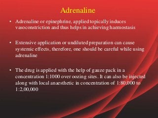 Adrenaline
• Adrenaline or epinephrine, applied topically induces
vasoconstriction and thus helps in achieving haemostasis
• Extensive application or undiluted preparation can cause
systemic effects, therefore, one should be careful while using
adrenaline
• The drug is applied with the help of gauze pack in a
concentration 1:1000 over oozing sites. It can also be injected
along with local anaesthetic in concentration of 1:80,000 to
1:2,00,000
 