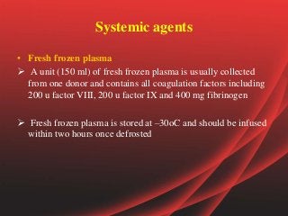 Systemic agents
• Fresh frozen plasma
 A unit (150 ml) of fresh frozen plasma is usually collected
from one donor and contains all coagulation factors including
200 u factor VIII, 200 u factor IX and 400 mg fibrinogen
 Fresh frozen plasma is stored at –30oC and should be infused
within two hours once defrosted
 