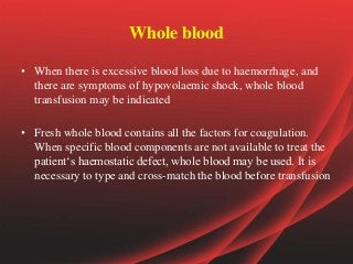 Whole blood
• When there is excessive blood loss due to haemorrhage, and
there are symptoms of hypovolaemic shock, whole blood
transfusion may be indicated
• Fresh whole blood contains all the factors for coagulation.
When specific blood components are not available to treat the
patient‘s haemostatic defect, whole blood may be used. It is
necessary to type and cross-match the blood before transfusion
 