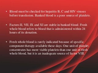 • Blood must be checked for hepatitis B, C and HIV viruses
before transfusion. Banked blood is a poor source of platelets.
• Factors II, VII, IX and XI are stable in banked blood. Fresh
whole blood refers to blood that is administered within 24
hours of its donation.
• Fresh whole blood is rarely indicated because of specific
component therapy available these days. One unit of platelet
concentrates has more viable platelets than one unit of fresh
whole blood, but it is an inadequate source of factor VIII.
 